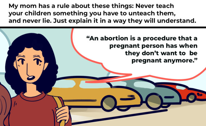 My mom always had a rule about these things when we were growing up: Never teach your children something you have to unteach them, and never lie. Just explain it in a way they will understand. “An abortion is a procedure that a pregnant person has when they don’t want to be pregnant anymore,